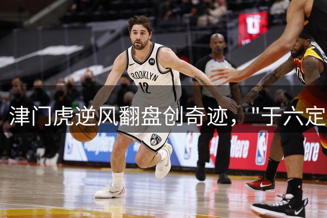 津门虎逆风翻盘创奇迹，"于六定律"引爆球场激情